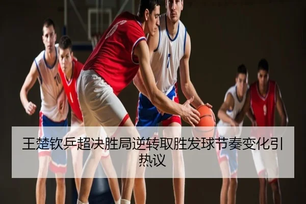 王楚钦乒超决胜局逆转取胜发球节奏变化引热议